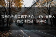 我劝你先看完再下结论 ｜ 17cc最新入口？我把话放这：别冲动