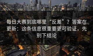 每日大赛到底哪里“反差”？答案在更新：这条信息很重要更可验证，先别下结论