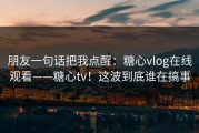 朋友一句话把我点醒：糖心vlog在线观看——糖心tv！这波到底谁在搞事