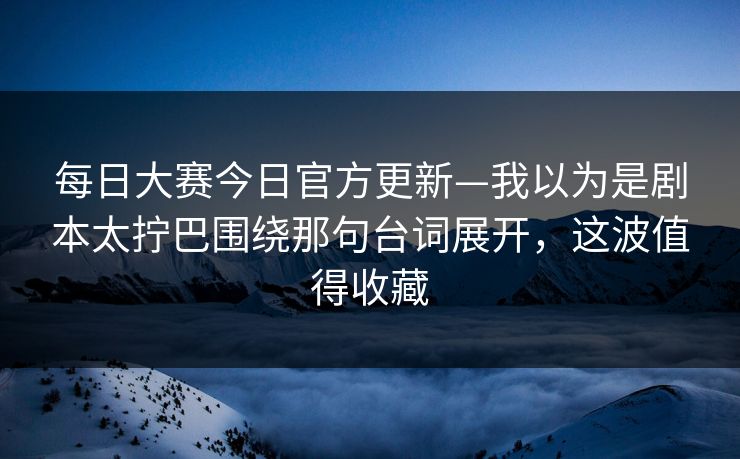 每日大赛今日官方更新—我以为是剧本太拧巴围绕那句台词展开，这波值得收藏