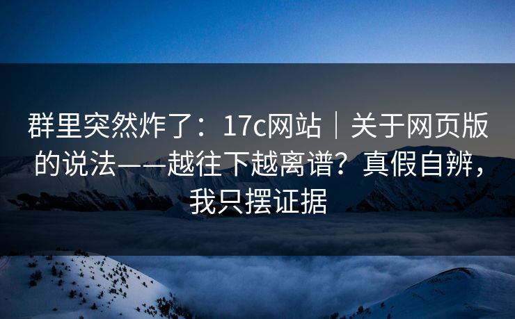 群里突然炸了：17c网站｜关于网页版的说法——越往下越离谱？真假自辨，我只摆证据