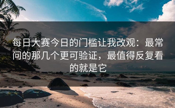 每日大赛今日的门槛让我改观：最常问的那几个更可验证，最值得反复看的就是它