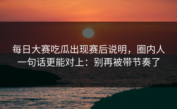 每日大赛吃瓜出现赛后说明，圈内人一句话更能对上：别再被带节奏了