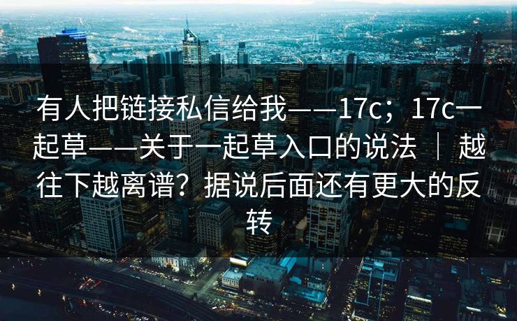 有人把链接私信给我——17c；17c一起草——关于一起草入口的说法 ｜ 越往下越离谱？据说后面还有更大的反转
