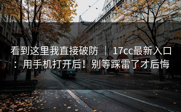 看到这里我直接破防 | 17cc最新入口:用手机打开后!别等踩雷了才后悔 看到这里我直接破防 | 17cc最新入口:用手机打开后!别等踩雷了才后悔