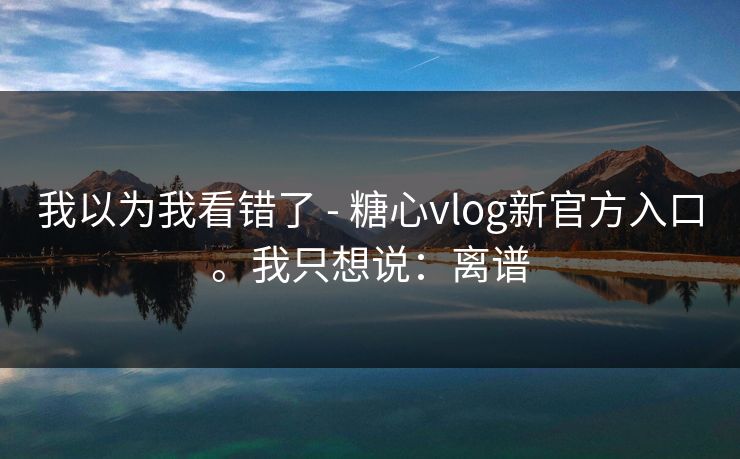 我以为我看错了 - 糖心vlog新官方入口。我只想说：离谱
