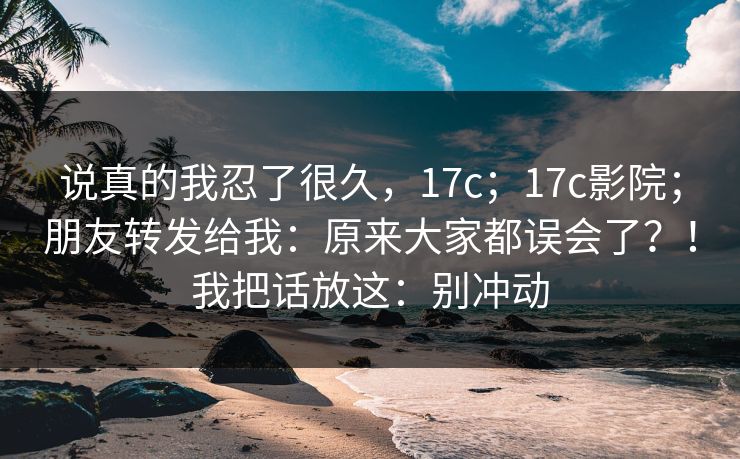 说真的我忍了很久,17c;17c影院;朋友转发给我:原来大家都误会了?!我把话放这:别冲动 说真的我忍了很久,17c;17c影院;朋友转发给我:原来大家都误会了?!我把话放这:别冲动