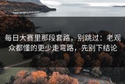 每日大赛里那段套路，别跳过：老观众都懂的更少走弯路，先别下结论