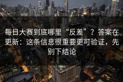 每日大赛到底哪里“反差”？答案在更新：这条信息很重要更可验证，先别下结论