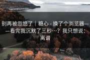 别再被忽悠了｜糖心 - 换了个浏览器——看完我沉默了三秒…？我只想说：离谱