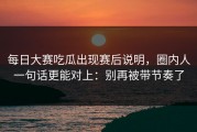 每日大赛吃瓜出现赛后说明，圈内人一句话更能对上：别再被带节奏了