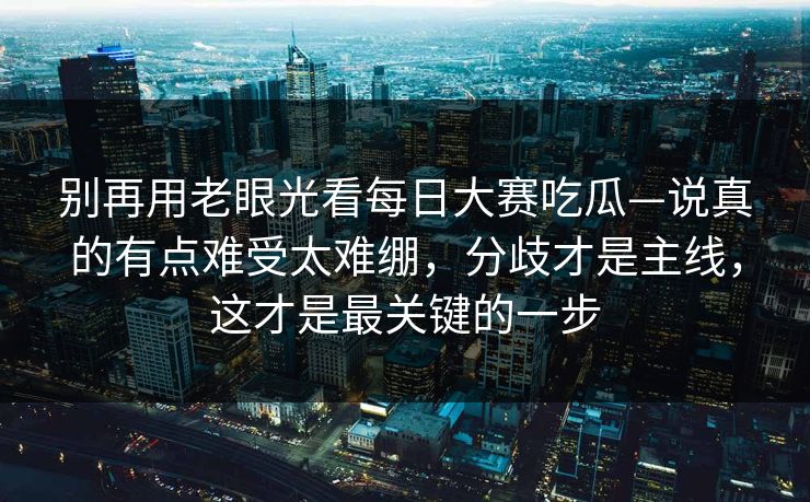 别再用老眼光看每日大赛吃瓜—说真的有点难受太难绷，分歧才是主线，这才是最关键的一步