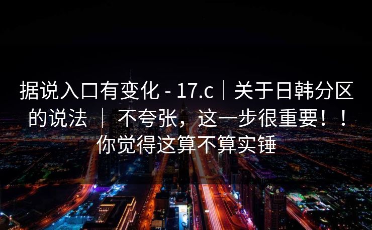 据说入口有变化 - 17.c|关于日韩分区的说法 | 不夸张,这一步很重要!!你觉得这算不算实锤 据说入口有变化 - 17.c|关于日韩分区的说法 | 不夸张,这一步很重要!!你觉得这算不算实锤