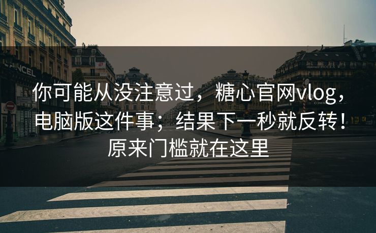 你可能从没注意过，糖心官网vlog，电脑版这件事；结果下一秒就反转！原来门槛就在这里