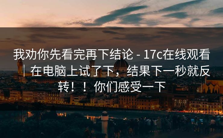 我劝你先看完再下结论 - 17c在线观看|在电脑上试了下,结果下一秒就反转!!你们感受一下 我劝你先看完再下结论 - 17c在线观看|在电脑上试了下,结果下一秒就反转!!你们感受一下