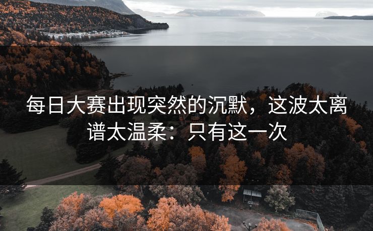 每日大赛出现突然的沉默,这波太离谱太温柔:只有这一次 每日大赛出现突然的沉默,这波太离谱太温柔:只有这一次