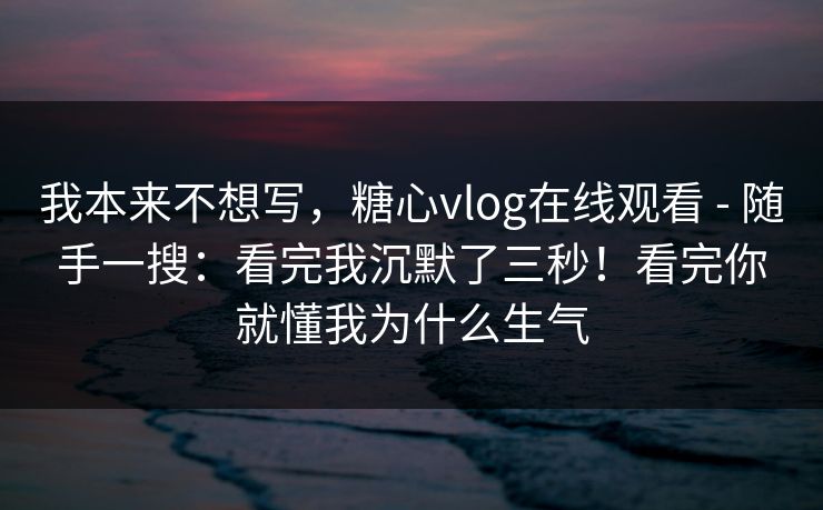 我本来不想写，糖心vlog在线观看 - 随手一搜：看完我沉默了三秒！看完你就懂我为什么生气