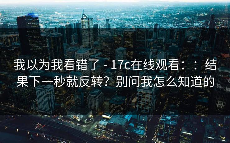 我以为我看错了 - 17c在线观看::结果下一秒就反转?别问我怎么知道的 我以为我看错了 - 17c在线观看::结果下一秒就反转?别问我怎么知道的