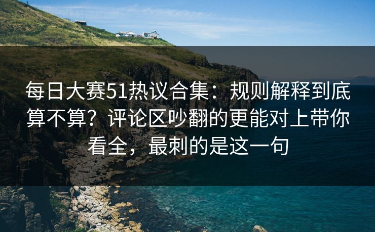 每日大赛51热议合集:规则解释到底算不算?评论区吵翻的更能对上带你看全,最刺的是这一句 每日大赛51热议合集:规则解释到底算不算?评论区吵翻的更能对上带你看全,最刺的是这一句