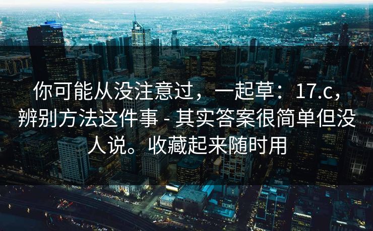 你可能从没注意过,一起草:17.c,辨别方法这件事 - 其实答案很简单但没人说。收藏起来随时用 你可能从没注意过,一起草:17.c,辨别方法这件事 - 其实答案很简单但没人说。收藏起来随时用
