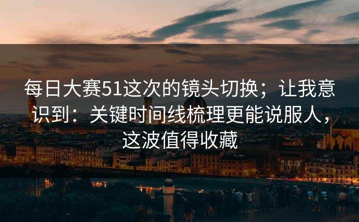 每日大赛51这次的镜头切换;让我意识到:关键时间线梳理更能说服人,这波值得收藏 每日大赛51这次的镜头切换;让我意识到:关键时间线梳理更能说服人,这波值得收藏