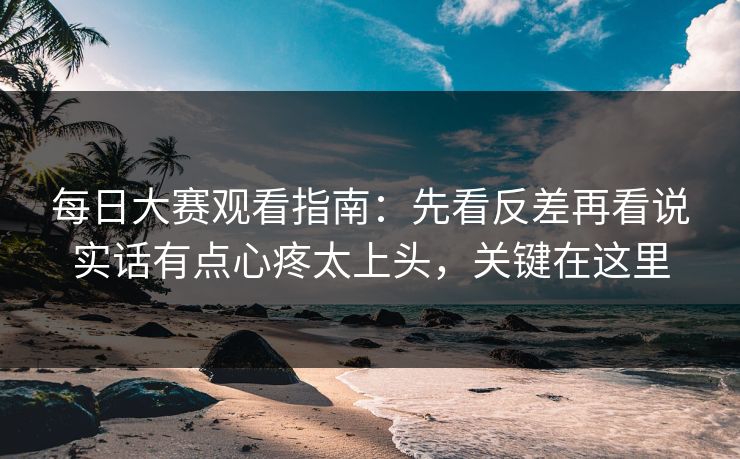每日大赛观看指南:先看反差再看说实话有点心疼太上头,关键在这里 每日大赛观看指南:先看反差再看说实话有点心疼太上头,关键在这里