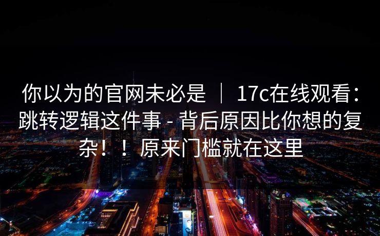 你以为的官网未必是 ｜ 17c在线观看：跳转逻辑这件事 - 背后原因比你想的复杂！！原来门槛就在这里