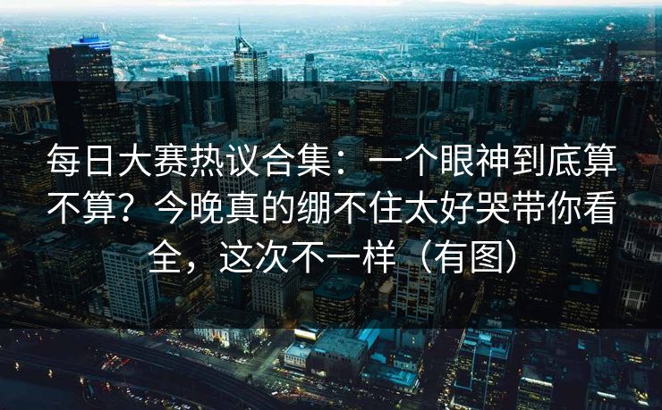 每日大赛热议合集:一个眼神到底算不算?今晚真的绷不住太好哭带你看全,这次不一样(有图) 每日大赛热议合集:一个眼神到底算不算?今晚真的绷不住太好哭带你看全,这次不一样(有图)