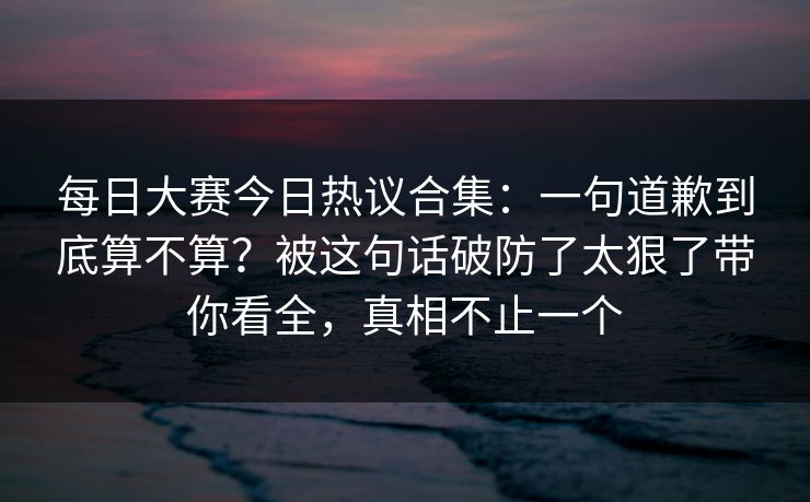 每日大赛今日热议合集：一句道歉到底算不算？被这句话破防了太狠了带你看全，真相不止一个