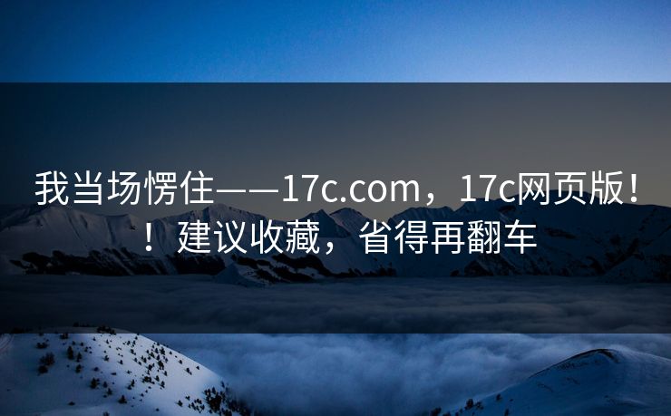 我当场愣住——17c.com，17c网页版！！建议收藏，省得再翻车