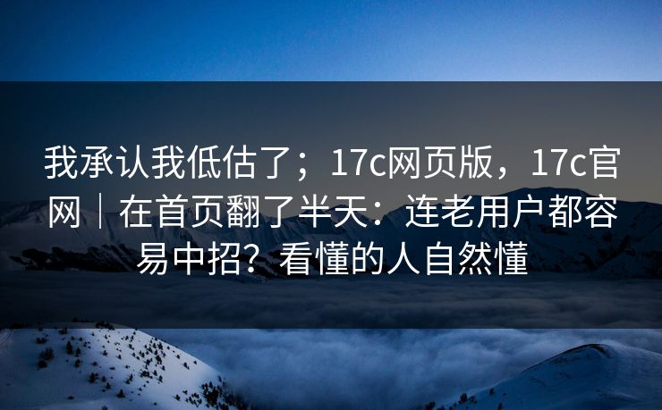 我承认我低估了；17c网页版，17c官网｜在首页翻了半天：连老用户都容易中招？看懂的人自然懂