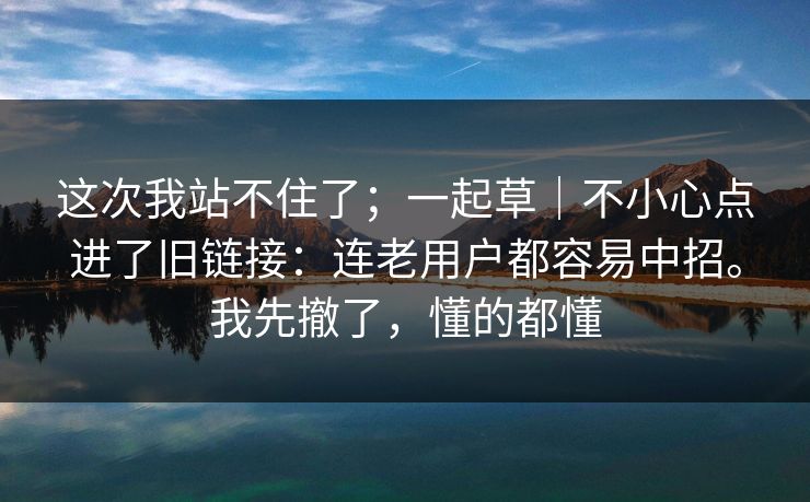 这次我站不住了;一起草|不小心点进了旧链接:连老用户都容易中招。我先撤了,懂的都懂 这次我站不住了;一起草|不小心点进了旧链接:连老用户都容易中招。我先撤了,懂的都懂