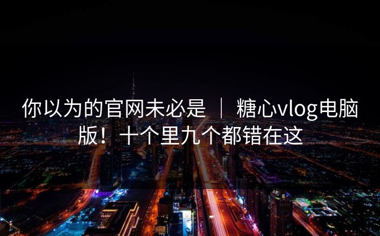 你以为的官网未必是 ｜ 糖心vlog电脑版！十个里九个都错在这