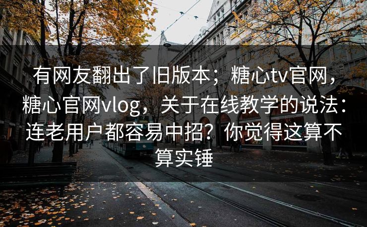 有网友翻出了旧版本；糖心tv官网，糖心官网vlog，关于在线教学的说法：连老用户都容易中招？你觉得这算不算实锤