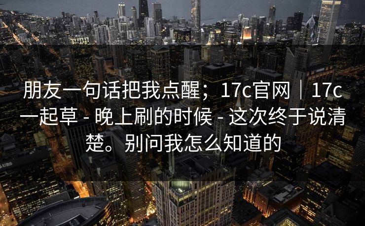 朋友一句话把我点醒；17c官网｜17c一起草 - 晚上刷的时候 - 这次终于说清楚。别问我怎么知道的