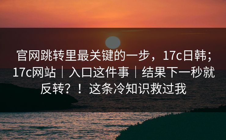 官网跳转里最关键的一步，17c日韩；17c网站｜入口这件事｜结果下一秒就反转？！这条冷知识救过我