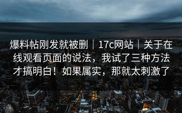 爆料帖刚发就被删|17c网站|关于在线观看页面的说法,我试了三种方法才搞明白!如果属实,那就太刺激了 爆料帖刚发就被删|17c网站|关于在线观看页面的说法,我试了三种方法才搞明白!如果属实,那就太刺激了