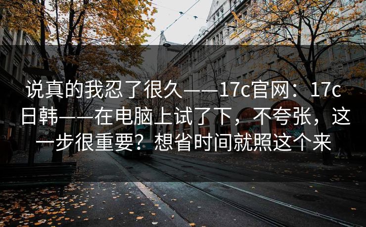 说真的我忍了很久——17c官网：17c日韩——在电脑上试了下，不夸张，这一步很重要？想省时间就照这个来