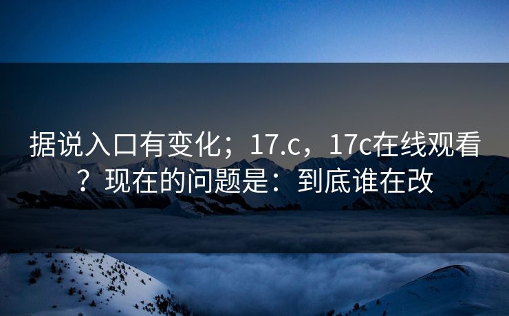 据说入口有变化；17.c，17c在线观看？现在的问题是：到底谁在改