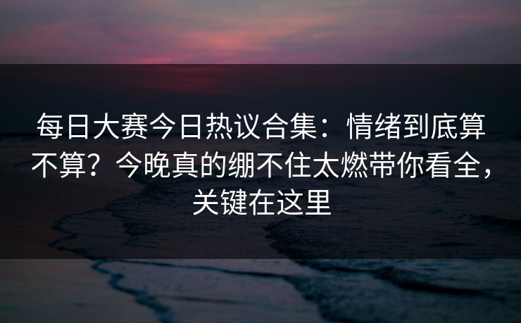 每日大赛今日热议合集：情绪到底算不算？今晚真的绷不住太燃带你看全，关键在这里