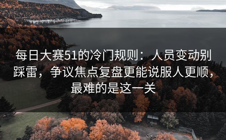 每日大赛51的冷门规则：人员变动别踩雷，争议焦点复盘更能说服人更顺，最难的是这一关