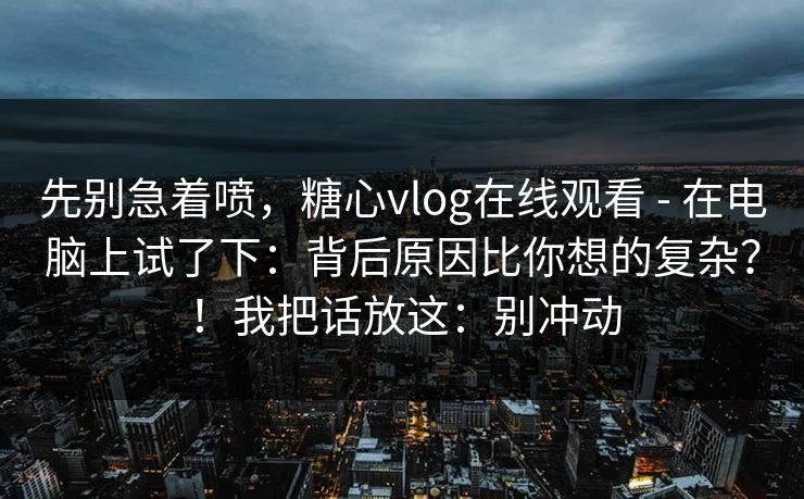 先别急着喷，糖心vlog在线观看 - 在电脑上试了下：背后原因比你想的复杂？！我把话放这：别冲动