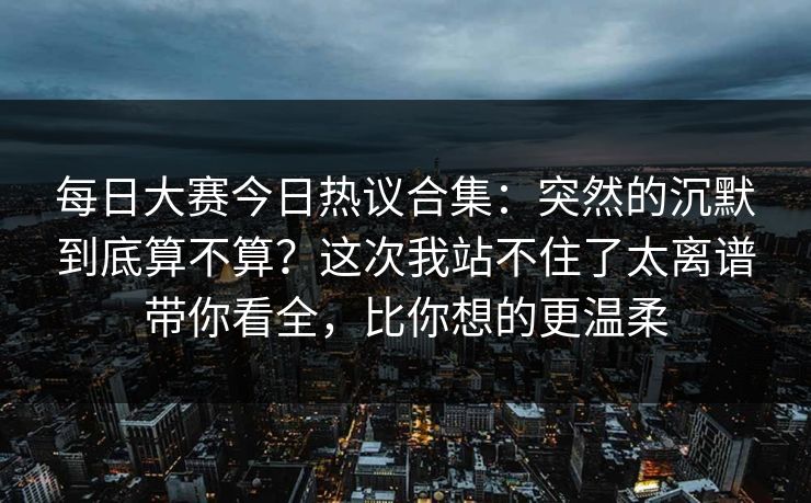 每日大赛今日热议合集：突然的沉默到底算不算？这次我站不住了太离谱带你看全，比你想的更温柔