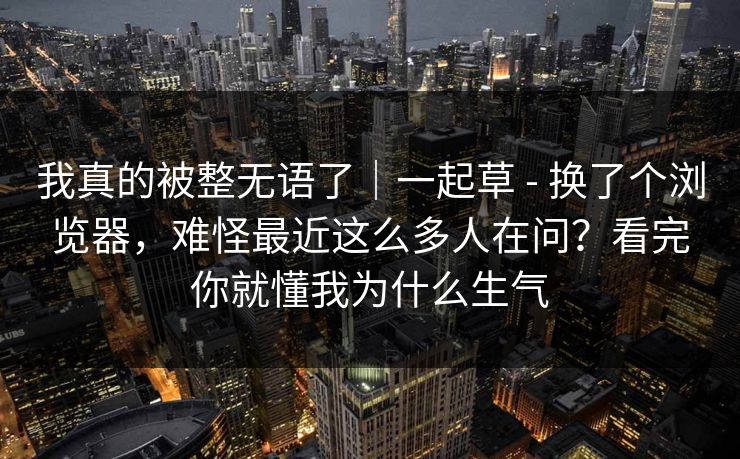 我真的被整无语了｜一起草 - 换了个浏览器，难怪最近这么多人在问？看完你就懂我为什么生气