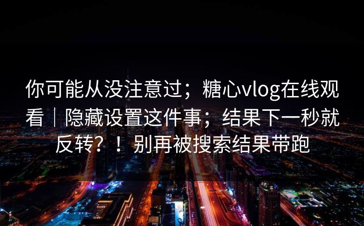 你可能从没注意过；糖心vlog在线观看｜隐藏设置这件事；结果下一秒就反转？！别再被搜索结果带跑