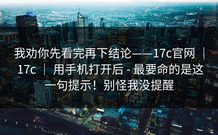 我劝你先看完再下结论——17c官网 ｜ 17c ｜ 用手机打开后 - 最要命的是这一句提示！别怪我没提醒
