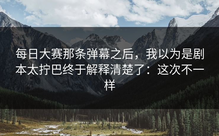 每日大赛那条弹幕之后，我以为是剧本太拧巴终于解释清楚了：这次不一样