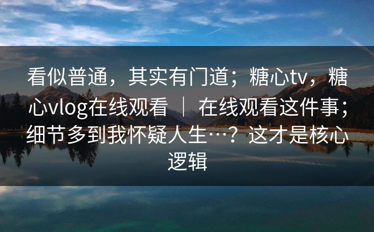 看似普通，其实有门道；糖心tv，糖心vlog在线观看 ｜ 在线观看这件事；细节多到我怀疑人生…？这才是核心逻辑