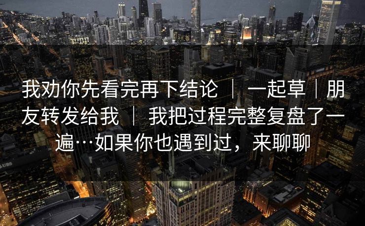 我劝你先看完再下结论 ｜ 一起草｜朋友转发给我 ｜ 我把过程完整复盘了一遍…如果你也遇到过，来聊聊