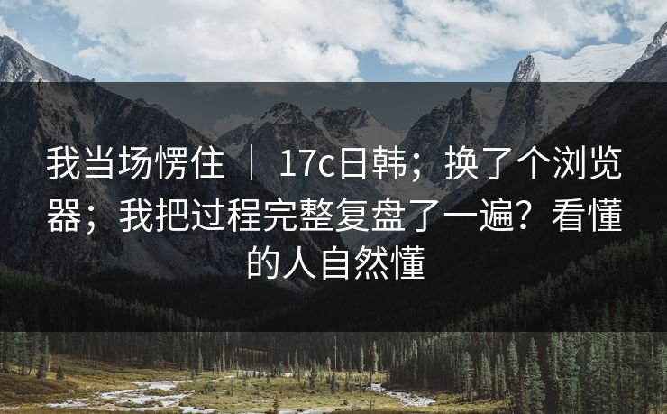 我当场愣住 ｜ 17c日韩；换了个浏览器；我把过程完整复盘了一遍？看懂的人自然懂